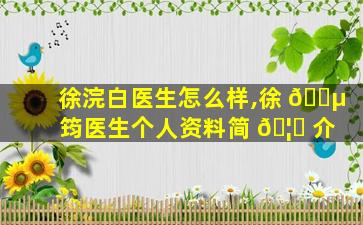徐浣白医生怎么样,徐 🐵 筠医生个人资料简 🦁 介